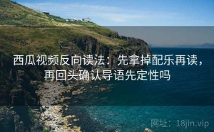 西瓜视频反向读法：先拿掉配乐再读，再回头确认导语先定性吗