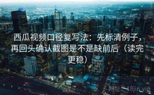 西瓜视频口径复写法：先标清例子，再回头确认截图是不是缺前后（读完更稳）