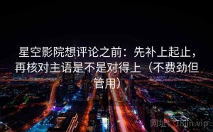 星空影院想评论之前：先补上起止，再核对主语是不是对得上（不费劲但管用）