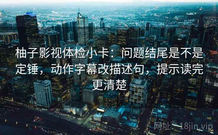 柚子影视体检小卡：问题结尾是不是定锤，动作字幕改描述句，提示读完更清楚