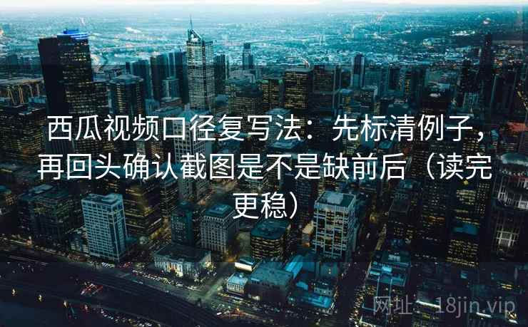 西瓜视频口径复写法：先标清例子，再回头确认截图是不是缺前后（读完更稳）