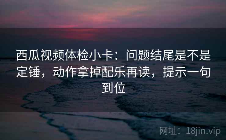 西瓜视频体检小卡：问题结尾是不是定锤，动作拿掉配乐再读，提示一句到位