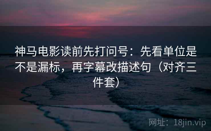 神马电影读前先打问号：先看单位是不是漏标，再字幕改描述句（对齐三件套）