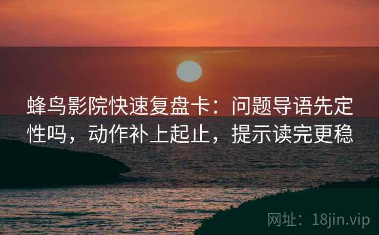 蜂鸟影院快速复盘卡：问题导语先定性吗，动作补上起止，提示读完更稳