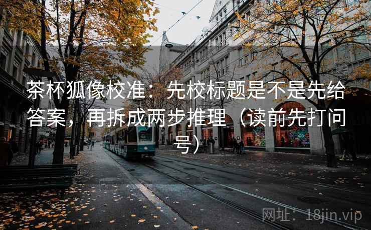 茶杯狐像校准：先校标题是不是先给答案，再拆成两步推理（读前先打问号）
