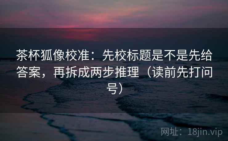 茶杯狐像校准：先校标题是不是先给答案，再拆成两步推理（读前先打问号）
