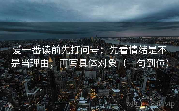 爱一番读前先打问号：先看情绪是不是当理由，再写具体对象（一句到位）