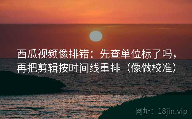 西瓜视频像排错:先查单位标了吗,再把剪辑按时间线重排(像做校准) 西瓜视频像排错:先查单位标了吗,再把剪辑按时间线重排(像做校准)
