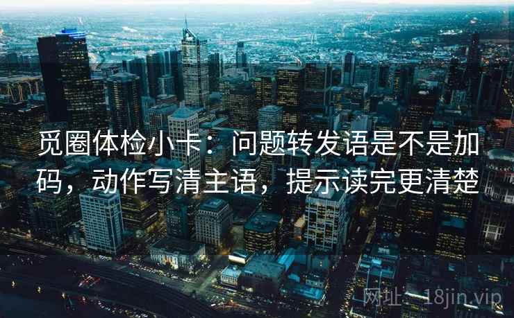 觅圈体检小卡:问题转发语是不是加码,动作写清主语,提示读完更清楚 觅圈体检小卡:问题转发语是不是加码,动作写清主语,提示读完更清楚