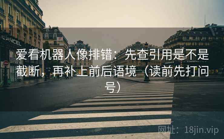 爱看机器人像排错:先查引用是不是截断,再补上前后语境(读前先打问号) 爱看机器人像排错:先查引用是不是截断,再补上前后语境(读前先打问号)