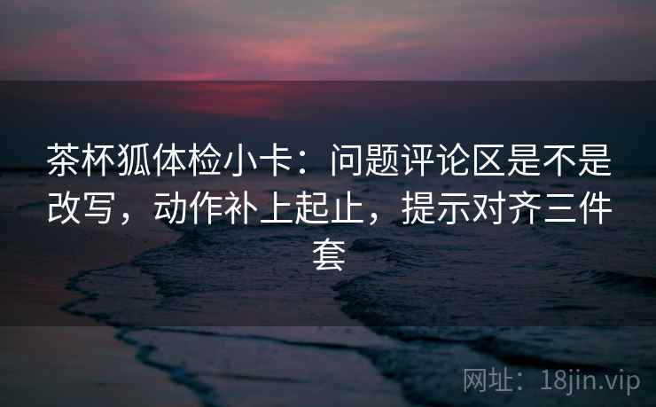 茶杯狐体检小卡:问题评论区是不是改写,动作补上起止,提示对齐三件套 茶杯狐体检小卡:问题评论区是不是改写,动作补上起止,提示对齐三件套
