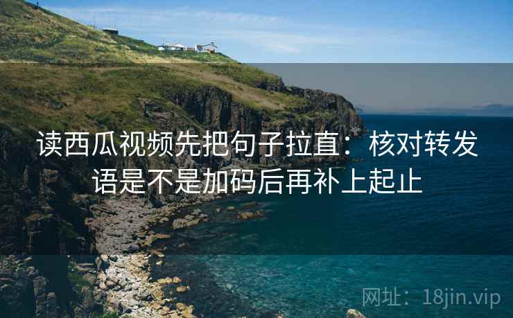 读西瓜视频先把句子拉直：核对转发语是不是加码后再补上起止