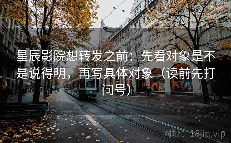 星辰影院想转发之前:先看对象是不是说得明,再写具体对象(读前先打问号) 星辰影院想转发之前:先看对象是不是说得明,再写具体对象(读前先打问号)