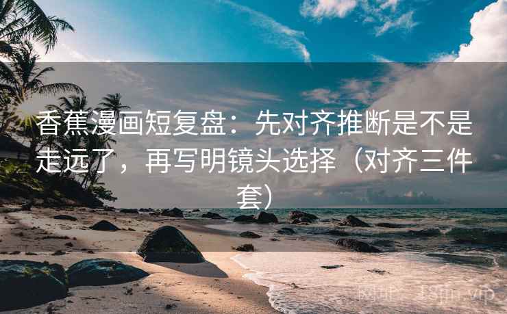 香蕉漫画短复盘：先对齐推断是不是走远了，再写明镜头选择（对齐三件套）