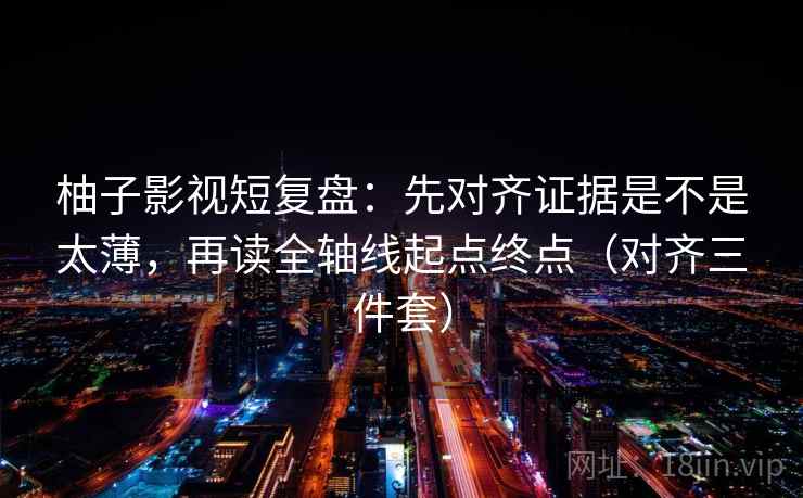 柚子影视短复盘:先对齐证据是不是太薄,再读全轴线起点终点(对齐三件套) 柚子影视短复盘:先对齐证据是不是太薄,再读全轴线起点终点(对齐三件套)