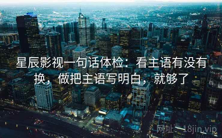 星辰影视一句话体检:看主语有没有换,做把主语写明白,就够了 星辰影视一句话体检:看主语有没有换,做把主语写明白,就够了