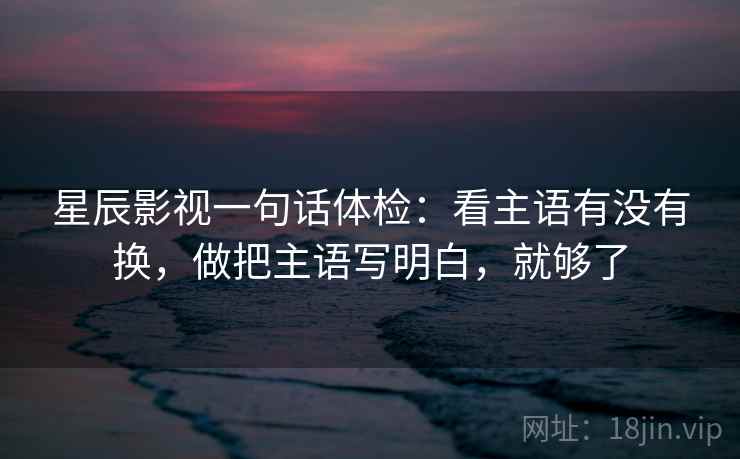 星辰影视一句话体检:看主语有没有换,做把主语写明白,就够了 星辰影视一句话体检:看主语有没有换,做把主语写明白,就够了