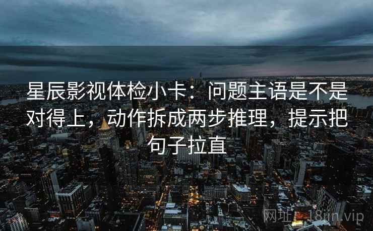 星辰影视体检小卡：问题主语是不是对得上，动作拆成两步推理，提示把句子拉直