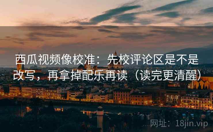西瓜视频像校准:先校评论区是不是改写,再拿掉配乐再读(读完更清醒) 西瓜视频像校准:先校评论区是不是改写,再拿掉配乐再读(读完更清醒)