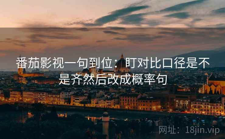 番茄影视一句到位：盯对比口径是不是齐然后改成概率句