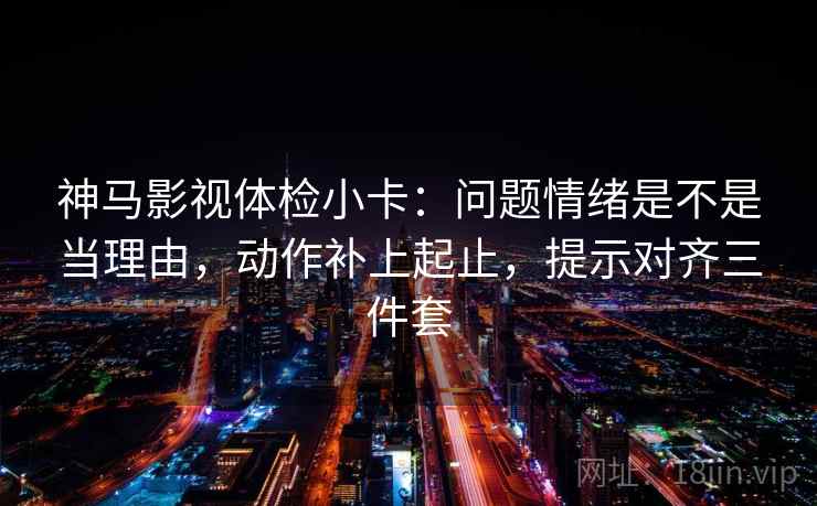 神马影视体检小卡:问题情绪是不是当理由,动作补上起止,提示对齐三件套 神马影视体检小卡:问题情绪是不是当理由,动作补上起止,提示对齐三件套