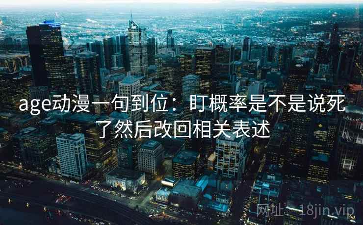 age动漫一句到位:盯概率是不是说死了然后改回相关表述 age动漫一句到位:盯概率是不是说死了然后改回相关表述
