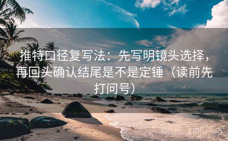 推特口径复写法：先写明镜头选择，再回头确认结尾是不是定锤（读前先打问号）