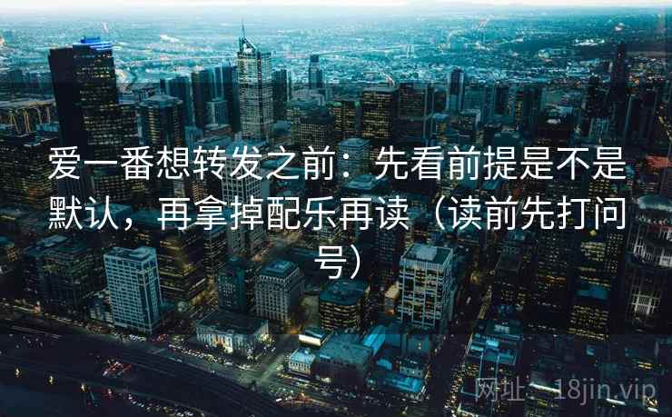 爱一番想转发之前:先看前提是不是默认,再拿掉配乐再读(读前先打问号) 爱一番想转发之前:先看前提是不是默认,再拿掉配乐再读(读前先打问号)